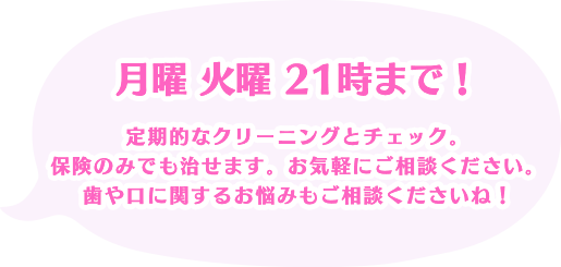 月曜 火曜 21時まで！定期的なクリーニングとチェック。保険のみでも治せます。お気軽にご相談ください。歯や口に関するお悩みもご相談くださいね！